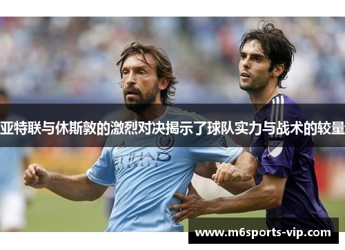 亚特联与休斯敦的激烈对决揭示了球队实力与战术的较量 亚特联与休斯敦的激烈对决揭示了球队实力与战术的较量
