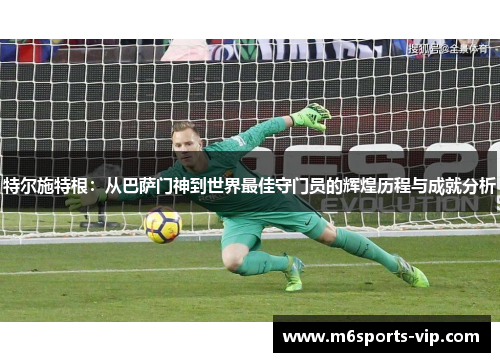 特尔施特根:从巴萨门神到世界最佳守门员的辉煌历程与成就分析 特尔施特根:从巴萨门神到世界最佳守门员的辉煌历程与成就分析