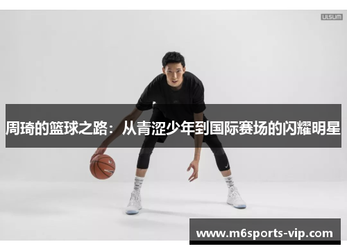 周琦的篮球之路:从青涩少年到国际赛场的闪耀明星 周琦的篮球之路:从青涩少年到国际赛场的闪耀明星